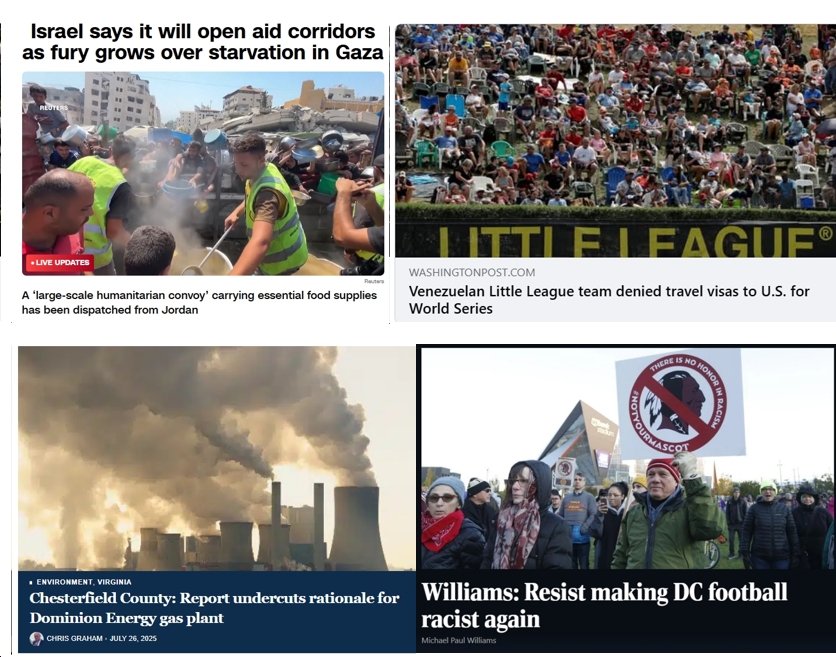 Sunday News: “Israel says it will open aid corridors as fury grows over starvation in Gaza”; “Venezuelan Little League team denied travel visas to U.S. for World Series”; “Resist making DC football racist again”; “Report undercuts rationale for Dominion Energy gas plant”