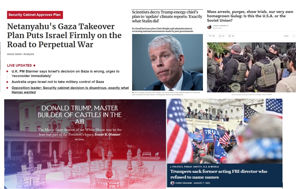 Friday News: “Netanyahu’s Gaza Takeover Plan Puts Israel Firmly on the Road to Perpetual War”; “Scientists decry Trump energy chief’s plan to ‘update’ climate reports: ‘Exactly what Stalin did’”; “Is this the U.S.A. or the Soviet Union?”; “Trumpers sack former acting FBI director who refused to name names”