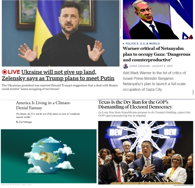 Saturday News: “America Is Living in a Climate-Denial Fantasy”; “Ukraine will not give up land, Zelensky says as Trump plans to meet Putin”;  Warner Calls Israeli Plan to Occupy Gaza “Dangerous and counterproductive”; “Texas Is the Dry Run for the GOP’s Dismantling of Electoral Democracy”