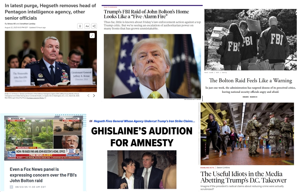 Saturday News: “Trump’s FBI Raid of John Bolton’s Home Looks Like a ‘Five-Alarm Fire'”; “The Retribution Phase of Trump’s Presidency Has Begun”; Hegseth Fires Head of DIA; “Ghislaine’s Audition for Amnesty”; “The Useful Idiots in the Media Abetting Trump’s D.C. Takeover”